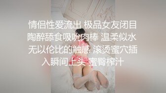 情侣性爱流出 极品女友闭目陶醉舔食吸吮肉棒 温柔似水 无以伦比的触感 滚烫蜜穴插入瞬间上头 蜜臀榨汁