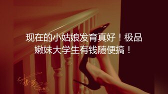 现在的小姑娘发育真好！极品嫩妹大学生有钱随便搞！