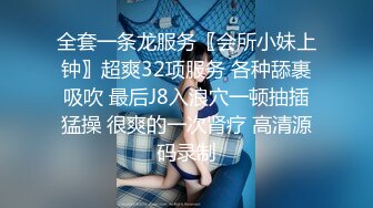 全套一条龙服务〖会所小妹上钟〗超爽32项服务 各种舔裹吸吹 最后J8入浪穴一顿抽插猛操 很爽的一次肾疗 高清源码录制