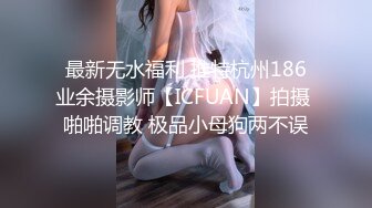 最新无水福利 推特杭州186业余摄影师【ICFUAN】拍摄 啪啪调教 极品小母狗两不误