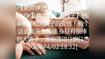 【新片速遞】  【7月】推特大神【 喜欢我的大姨子】记录老婆和大姨子的变化！有个这么漂亮又风骚 身材有很棒的大姨子，谁能顶得住啊[1.73G/MP4/02:18:32]