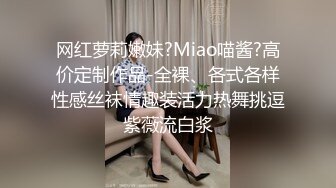 网红萝莉嫩妹?Miao喵酱?高价定制作品-全裸、各式各样性感丝袜情趣装活力热舞挑逗紫薇流白浆