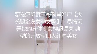 恋物癖印度三哥勒晕奸尸【大长腿金发女神女警】！尽情玩弄她的身体，女神超漂亮 典型的开放型白人红唇美女