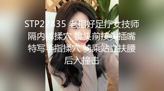 STP22835 老相好足疗女技师 隔内裤揉穴 镜头前按头插嘴 特写手指揉穴 骑乘站立扶腰后入撞击