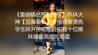 《重磅精品福利分享》PUA大神【豆腐会长】专撩青春漂亮学生妹开房啪啪自拍数十位嫩妹颜值高堪比明星