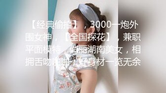 【经典偷拍】，3000一炮外围女神，【全国探花】，兼职平面模特，俏丽湖南美女，相拥舌吻啪啪，好身材一览无余