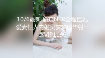 10/6最新 偷窥NTR全程巨乳爱妻任人内射吴梦梦精华射一嘴VIP1196