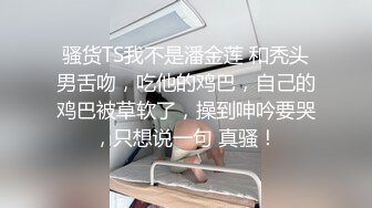 骚货TS我不是潘金莲 和秃头男舌吻，吃他的鸡巴，自己的鸡巴被草软了，操到呻吟要哭，只想说一句 真骚！