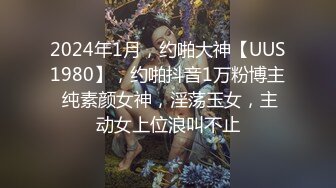 2024年1月，约啪大神【UUS1980】，约啪抖音1万粉博主 纯素颜女神，淫荡玉女，主动女上位浪叫不止