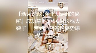 【新片速遞】 『大姨姐的秘密』成功拿下175CM长腿大姨子❤️带到酒店各种姿势爆操干虚脱了