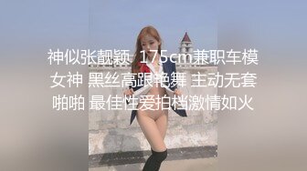 神似张靓颖  175cm兼职车模女神 黑丝高跟艳舞 主动无套啪啪 最佳性爱拍档激情如火