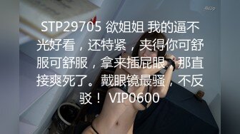 STP29705 欲姐姐 我的逼不光好看，还特紧，夹得你可舒服可舒服，拿来插屁眼，那直接爽死了。戴眼镜最骚，不反驳！ VIP0600