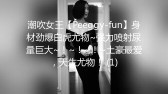 潮吹女王【Peeggy-fun】身材劲爆白虎尤物~强力喷射尿量巨大~！~！~！~土豪最爱，天生尤物！ (1)