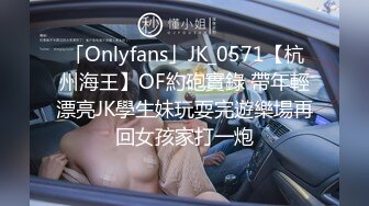 「Onlyfans」JK_0571【杭州海王】OF約砲實錄 帶年輕漂亮JK學生妹玩耍完遊樂場再回女孩家打一炮