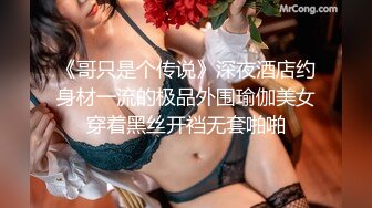 《哥只是个传说》深夜酒店约身材一流的极品外围瑜伽美女穿着黑丝开裆无套啪啪