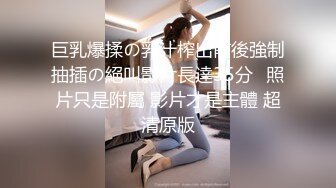 巨乳爆揉の乳汁榨出前後強制抽插の絕叫影片長達35分❤照片只是附屬 影片才是主體 超清原版