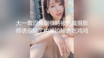 大一青涩兼职模特被色魔摄影师诱惑脱了内裤拍鲍鱼吃鸡鸡