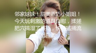 邻家妹妹！甜美乖巧小姐姐！今天玩刺激的道具自慰，揉搓肥穴搞湿了再插，快速猛捅流出白浆