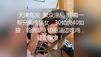  天津鸟叔  聚众淫乱  带着一帮兄弟搞熟女，30如虎40如狼，轮流草，边抠逼边吃鸡，骚劲爆发！