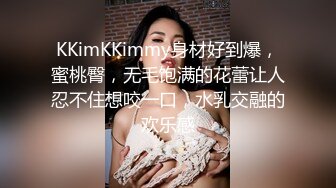 KKimKKimmy身材好到爆，蜜桃臀，无毛饱满的花蕾让人忍不住想咬一口，水乳交融的欢乐感