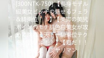 [300NTK-750] 【長身モデル級美女ビッチの魅せるフェラ&騎乗位！！】【美脚の美尻ボインのモチ肌色白美女が攻めて跳ねる天下一騎乗位テクを刮目せよ！！】【夏だ！！水着だ！！ヤリマン