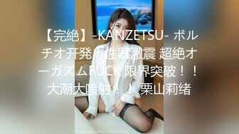 【完絶】-KANZETSU- ポルチオ开発！性器激震 超絶オーガズムFUCK 限界突破！！大潮大喷射！！ 栗山莉绪