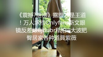 《震撼?泄密》露脸才是王道！万人求档Onlyfans斯文眼镜反差婊Bjbubr私拍~大波肥臀居家各种道具紫薇