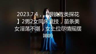 2023.7.4，【眼镜败类探花】2男2女同床竞技，苗条美女淫荡不堪，女上位尽情摇摆呻吟