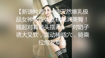 【新速片遞】   纯天然爆乳极品女神！连体丝袜圆润美臀！翘起对着镜头摆弄，一对奶子诱大又软，震动棒插穴，骑乘位炮友草逼