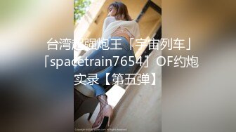 ✨台湾超强炮王「宇宙列车」「spacetrain7654」OF约炮实录【第五弹】