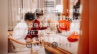 【新片速遞】无锡❤️ ts林嘉玉 ❤️- 天冷了，被18公分大鸡鸡 纹身小哥哥打桩，最后全部射在了嘴巴里，真的好刺激好淫荡啊！