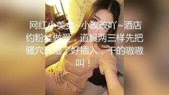  网红小美女~小改改吖~酒店约粉丝做爱，道具两三样先把骚穴玩湿了好插入，干的嗷嗷叫！