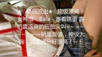 ★☆极品流出★☆超级漂亮！女神级 ▶Bala◀ 塞着跳蛋 露奶震逼爽的扭曲尖叫~~ ~~ ~~！~-~明星颜值，神级大胸，完美满分好漂亮！~！