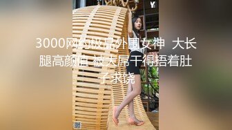 3000网约极品外围女神  大长腿高颜值 被大屌干得捂着肚子求饶