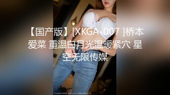 【国产版】[XKGA-007 ]桥本爱菜 重温白月光温暖紧穴 星空无限传媒