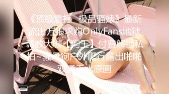 《顶级震撼✿极品骚婊》最新流出万狼求购OnlyFans地狱调教大咖【狗王】付费解锁私拍~骚母狗户外爬行露出啪啪双通无水原画