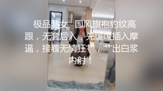 ✨极品熟女✨国风旗袍豹纹高跟，无套后入，先缓缓插入摩逼，接着无情狂艹，艹出白浆内射！