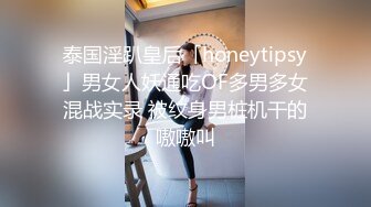 泰国淫趴皇后「honeytipsy」男女人妖通吃OF多男多女混战实录 被纹身男桩机干的嗷嗷叫