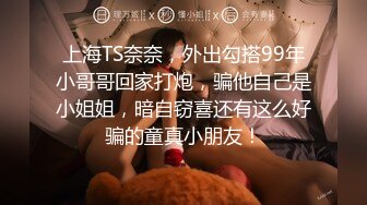 上海TS奈奈，外出勾搭99年小哥哥回家打炮，骗他自己是小姐姐，暗自窃喜还有这么好骗的童真小朋友！