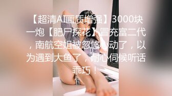 【超清AI画质增强】3000块一炮【肥尸探花】冒充富二代，南航空姐被忽悠心动了，以为遇到大鱼了，耐心伺候听话乖巧！