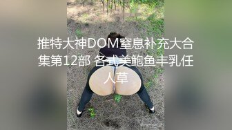 推特大神DOM窒息补充大合集第12部 各式美鲍鱼丰乳任人草