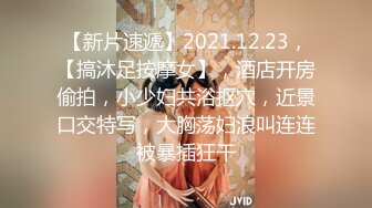 【新片速遞】2021.12.23，【搞沐足按摩女】，酒店开房偷拍，小少妇共浴抠穴，近景口交特写，大胸荡妇浪叫连连被暴插狂干