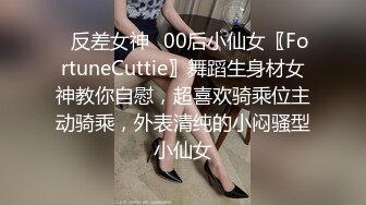 ✿反差女神✿00后小仙女〖FortuneCuttie〗舞蹈生身材女神教你自慰，超喜欢骑乘位主动骑乘，外表清纯的小闷骚型小仙女