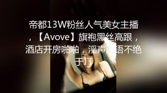 帝都13W粉丝人气美女主播，【Avove】旗袍黑丝高跟，酒店开房啪啪，淫声浪语不绝于耳