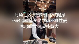  海角社区流出郑州迈欧健身私教潘亚楠奖励学员不雅性爱视频此女可谓补肾大