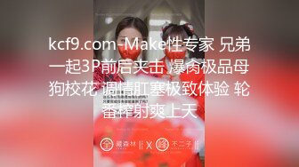 kcf9.com-Make性专家 兄弟一起3P前后夹击 爆肏极品母狗校花 调情肛塞极致体验 轮番榨射爽上天